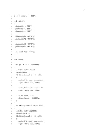32
31 i n t ultimoEstado = RETA;
32
33 void setup ( )
34 {
35 pinMode ( s1 , INPUT) ;
36 pinMode ( s2 , INPUT) ;
37 pinMode ( s3 , INPUT) ;
38
39 pinMode (mA1, OUTPUT) ;
40 pinMode (mA2, OUTPUT) ;
41
42 pinMode (mB1, OUTPUT) ;
43 pinMode (mB2, OUTPUT) ;
44
45 / / S e r i a l . begin (9600) ;
46 }
47
48 void loop ( )
49 {
50 i f ( d i g i t a l R e a d ( s2 ) ==LINHA)
51 {
52 / / CASO: CURVA DIREITA
53 f i l t r o C u r v a D ++;
54 i f ( f i l t r o C u r v a D >= f i l t r o N )
55 {
56 analogWrite (mA1, normalA ) ;
57 d i g i t a l W r i t e (mA2, LOW) ;
58
59 analogWrite (mB1, correcaoB ) ;
60 d i g i t a l W r i t e (mB2, LOW) ;
61
62 f i l t r o C u r v a D = 0;
63 ultimoEstado = DIREITA ;
64 }
65 }
66 e l s e i f ( d i g i t a l R e a d ( s1 ) ==LINHA)
67 {
68 / / CASO: CURVA ESQUERDA
69 f i l t r o C u r v a E ++;
70 i f ( f i l t r o C u r v a E >= f i l t r o N )
71 {
72 analogWrite (mA1, correcaoA ) ;
73 d i g i t a l W r i t e (mA2, LOW) ;
 