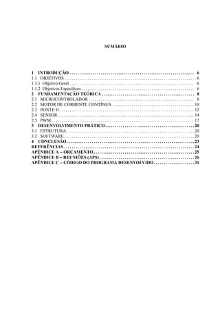 SUM ´ARIO
1 INTRODUC¸ ˜AO . . . . . . . . . . . . . . . . . . . . . . . . . . . . . . . . . . . . . . . . . . . . . . . . . . . . . . . . . . . . . . . . 6
1.1 OBJETIVOS . . . . . . . . . . . . . . . . . . . . . . . . . . . . . . . . . . . . . . . . . . . . . . . . . . . . . . . . . . . . . . . . . . . 6
1.1.1 Objetivo Geral . . . . . . . . . . . . . . . . . . . . . . . . . . . . . . . . . . . . . . . . . . . . . . . . . . . . . . . . . . . . . . . . 6
1.1.2 Objetivos Espec´ıﬁcos . . . . . . . . . . . . . . . . . . . . . . . . . . . . . . . . . . . . . . . . . . . . . . . . . . . . . . . . . . 6
2 FUNDAMENTAC¸ ˜AO TE ´ORICA. . . . . . . . . . . . . . . . . . . . . . . . . . . . . . . . . . . . . . . . . . . . . . . . 8
2.1 MICROCONTROLADOR . . . . . . . . . . . . . . . . . . . . . . . . . . . . . . . . . . . . . . . . . . . . . . . . . . . . . . 8
2.2 MOTOR DE CORRENTE CONT´INUA . . . . . . . . . . . . . . . . . . . . . . . . . . . . . . . . . . . . . . . . . . 10
2.3 PONTE H . . . . . . . . . . . . . . . . . . . . . . . . . . . . . . . . . . . . . . . . . . . . . . . . . . . . . . . . . . . . . . . . . . . . . 12
2.4 SENSOR . . . . . . . . . . . . . . . . . . . . . . . . . . . . . . . . . . . . . . . . . . . . . . . . . . . . . . . . . . . . . . . . . . . . . . 14
2.5 PWM . . . . . . . . . . . . . . . . . . . . . . . . . . . . . . . . . . . . . . . . . . . . . . . . . . . . . . . . . . . . . . . . . . . . . . . . . 17
3 DESENVOLVIMENTO PR ´ATICO. . . . . . . . . . . . . . . . . . . . . . . . . . . . . . . . . . . . . . . . . . . . . .20
3.1 ESTRUTURA. . . . . . . . . . . . . . . . . . . . . . . . . . . . . . . . . . . . . . . . . . . . . . . . . . . . . . . . . . . . . . . . . .20
3.2 SOFTWARE . . . . . . . . . . . . . . . . . . . . . . . . . . . . . . . . . . . . . . . . . . . . . . . . . . . . . . . . . . . . . . . . . . . 20
4 CONCLUS ˜AO. . . . . . . . . . . . . . . . . . . . . . . . . . . . . . . . . . . . . . . . . . . . . . . . . . . . . . . . . . . . . . . . . .23
REFER ˆENCIAS . . . . . . . . . . . . . . . . . . . . . . . . . . . . . . . . . . . . . . . . . . . . . . . . . . . . . . . . . . . . . . . . . . . 24
AP ˆENDICE A -- ORC¸ AMENTO. . . . . . . . . . . . . . . . . . . . . . . . . . . . . . . . . . . . . . . . . . . . . . . . . . . .25
AP ˆENDICE B -- REUNI ˜OES (APS) . . . . . . . . . . . . . . . . . . . . . . . . . . . . . . . . . . . . . . . . . . . . . . . . . 26
AP ˆENDICE C -- C ´ODIGO DO PROGRAMA DESENVOLVIDO. . . . . . . . . . . . . . . . . . . . .31
 