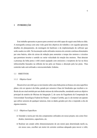 6
1 INTRODUC¸ ˜AO
Este trabalho apresenta os passos para construir um robˆo capaz de seguir uma linha no ch˜ao.
A monograﬁa comec¸a com uma vis˜ao geral dos objetivos do trabalho e em seguida apresenta
detalhes do planejamento, da montagem do hardware e da implementac¸˜ao do software que
ser˜ao usados no robˆo. Na locomoc¸˜ao ser˜ao utilizados motores de corrente cont´ınua alimentados
por uma bateria, al´em de caixas de reduc¸˜ao para aumentar o torque dos motores e circuitos
que permitem inverter o sentido ou variar velocidade de rotac¸˜ao dos motores. Para detectar
a presenc¸a da linha preta o robˆo estar´a equipado com emissores e receptores de luz na faixa
infravermelho baseados na reﬂex˜ao da luz pela cor branca e absorc¸˜ao pela luz preta. Para
controlar tudo ser´a utilizado o microcontrolador Ardu´ıno.
1.1 OBJETIVOS
1.1.1 Objetivo Geral
Desenvolver um robˆo que se movimente sobre uma linha preta ou branca em uma superf´ıcie
plana e de cor oposta `a da linha, guiado por sensores `a base de fotodiodos que recebem a re-
ﬂex˜ao de um sinal emitido por um diodo emissor de infravermelho, atendendo assim ao objetivo
principal da mat´eria de Oﬁcinas de Integrac¸˜ao 2, do curso de Engenharia de Computac¸˜ao da
Universidade Tecnol´ogica Federal do Paran´a – Campus Curitiba, que ´e a de montar um aparato
que utilize sensores de qualquer natureza, trate os dados gerados por eles e responda a eles de
alguma maneira.
1.1.2 Objetivos Espec´ıﬁcos
• Entender a teoria por tr´as dos componentes utilizados em nosso projeto, tais como foto-
diodos, transistores, capacitores, etc.
• Realizar um estudo sobre dimensionamento de um motor para determinada tarefa ou,
em nosso caso, escolher um motor de corrente cont´ınua adequado para mover o robˆo,
 