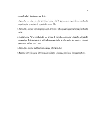 7
entendendo o funcionamento deste.
• Aprender a teoria, a montar e utilizar uma ponte H, que em nosso projeto ser´a utilizada
para inverter o sentido de rotac¸˜ao do motor CC.
• Aprender a utilizar o microcontrolador Ardu´ıno e a linguagem de programac¸˜ao utilizada
nele.
• Estudar sobre PWM (modulac¸˜ao por largura de pulso) e como gerar este pulso utilizando
o Ardu´ıno. Este estudo ser´a utilizado para controlar a velocidade dos motores e assim
conseguir realizar uma curva.
• Aprender a montar e utilizar sensores de infravermelho.
• Realizar um bom ajuste entre o relacionamento sensores, motores e microcontrolador.
 