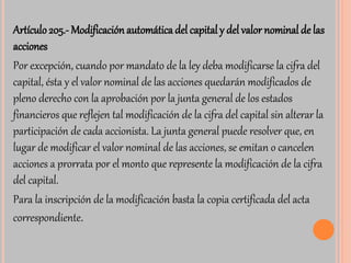 Artículo 205.-Modificación automática del capital y del valor nominal de las 
acciones 
Por excepción, cuando por mandato de la ley deba modificarse la cifra del 
capital, ésta y el valor nominal de las acciones quedarán modificados de 
pleno derecho con la aprobación por la junta general de los estados 
financieros que reflejen tal modificación de la cifra del capital sin alterar la 
participación de cada accionista. La junta general puede resolver que, en 
lugar de modificar el valor nominal de las acciones, se emitan o cancelen 
acciones a prorrata por el monto que represente la modificación de la cifra 
del capital. 
Para la inscripción de la modificación basta la copia certificada del acta 
correspondiente. 
 