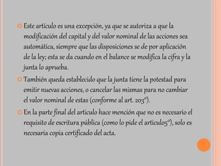  Este artículo es una excepción, ya que se autoriza a que la 
modificación del capital y del valor nominal de las acciones sea 
automática, siempre que las disposiciones se de por aplicación 
de la ley; esta se da cuando en el balance se modifica la cifra y la 
junta lo aprueba. 
 También queda establecido que la junta tiene la potestad para 
emitir nuevas acciones, o cancelar las mismas para no cambiar 
el valor nominal de estas (conforme al art. 203°). 
 En la parte final del articulo hace mención que no es necesario el 
requisito de escritura pública (como lo pide el articulo5°), solo es 
necesaria copia certificado del acta. 
 