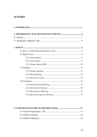 viii 
SUMÁRIO 
1. INTRODUÇÃO......................................................................................................... 1 
2. METODOLOGIA ÁGIL DE DESENVOLVIMENTO ......................................... 2 
2.1 História ..................................................................................................................... 3 
2.2 Analisando o Manifesto Ágil .................................................................................... 4 
3. SCRUM ...................................................................................................................... 5 
3.1 Sprint – Ciclo de desenvolvimento Scrum .................................................... 5 
3.2 Papeis Scrum ................................................................................................. 8 
3.2.1 Scrum Master.................................................................................. 8 
3.2.2 Scrum Team ................................................................................... 9 
3.2.3 Product Owner (PO) .................................................................... 10 
3.3 Artefatos ...................................................................................................... 11 
3.3.1 Product Backlog ........................................................................... 11 
3.3.2 Sprint Baclkog .............................................................................. 12 
3.3.3 Burn Down Chart ......................................................................... 13 
3.4 Cerimônias .................................................................................................. 14 
3.4.1 Sprint Planning Meeting .............................................................. 14 
3.4.2 Daily Scrum Meeting ................................................................... 14 
3.4.3 Sprint Review Meeting ................................................................. 15 
3.4.4 Sprint Retrospective Meeting ....................................................... 16 
4. COMPARAÇÃO ENTRE OS MÉTODOS ÁGEIS ........................... ................ 17 
4.1 Extreme Programming – XP ....................................................................... 17 
4.2 Critérios Utilizados ......................................................................................18 
4.3 Análise Comparativa ....................................................................................18 
 