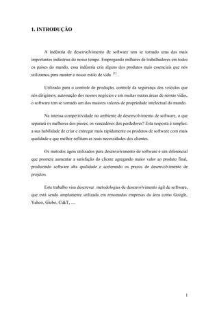 1 
1. INTRODUÇÃO 
A indústria de desenvolvimento de software tem se tornado uma das mais importantes indústrias do nosso tempo. Empregando milhares de trabalhadores em todos os países do mundo, essa indústria cria alguns dos produtos mais essenciais que nós utilizamos para manter o nosso estilo de vida [1] . 
Utilizado para o controle de produção, controle da segurança dos veículos que nós dirigimos, automação dos nossos negócios e em muitas outras áreas de nossas vidas, o software tem se tornado um dos maiores valores de propriedade intelectual do mundo. 
Na intensa competitividade no ambiente de desenvolvimento de software, o que separará os melhores dos piores, os vencedores dos perdedores? Esta resposta é simples: a sua habilidade de criar e entregar mais rapidamente os produtos de software com mais qualidade e que melhor reflitam as reais necessidades dos clientes. 
Os métodos ágeis utilizados para desenvolvimento de software é um diferencial que promete aumentar a satisfação do cliente agregando maior valor ao produto final, produzindo software alta qualidade e acelerando os prazos de desenvolvimento de projetos. 
Este trabalho visa descrever metodologias de desenvolvimento ágil de software, que está sendo amplamente utilizada em renomadas empresas da área como Google, Yahoo, Globo, Ci&T, ....  