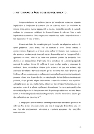 2 
2. METODOLOGIA ÁGIL DE DESENVOLVIMENTO 
O desenvolvimento de software precisa ser reconhecido como um processo imprevisível e complicado. Reconhecer que um software nunca foi construído da mesma forma, com a mesma equipe, sob as mesmas circunstâncias antes é a grande mudança do pensamento tradicional de desenvolvimento de software. Mas, o mais importante é reconhecê-lo como um processo empírico: que aceita a imprevisibilidade e tem mecanismos de ação corretiva. 
Uma característica das metodologias ágeis é que elas são adaptativas ao invés de serem preditivas. Dessa forma, elas se adaptam a novos fatores durante o desenvolvimento do projeto, ao invés de tentar analisar previamente tudo o que pode ou não acontecer no decorrer do desenvolvimento. Essa análise prévia é sempre difícil e apresenta alto custo, além de se tornar um problema quando for necessário fazer alterações nos planejamentos. O problema não é a mudança em si, mesmo porque ela ocorrerá de qualquer forma. O problema é como receber, avaliar e responder às mudanças. Numa metodologia clássica pode acontecer de que um software seja construído por inteiro e depois se descubra que ele não serve mais para o propósito que foi desenvolvido porque as regras mudaram e as adaptações tornem-se complexa demais para que valha a pena desenvolve-las. As metodologias ágeis trabalham com constante feedback, o que permite adaptar rapidamente a eventuais mudanças nos requisitos. Alterações essas que são, muitas vezes, críticas nas metodologias tradicionais, que não apresentam meios de se adaptar rapidamente às mudanças. Um outro ponto positivo das metodologias ágeis são as entregas constantes de partes operacionais do software. Desta forma, o cliente não precisa esperar muito para ver o software funcionando e notar que não era bem isso que ele esperava [2]. 
A integração e o teste contínuo também possibilitam a melhora na qualidade do software. Não é mais necessário existir uma fase de integração de módulos, uma vez que eles são continuamente integrados e eventuais problemas são resolvidos constantemente.  