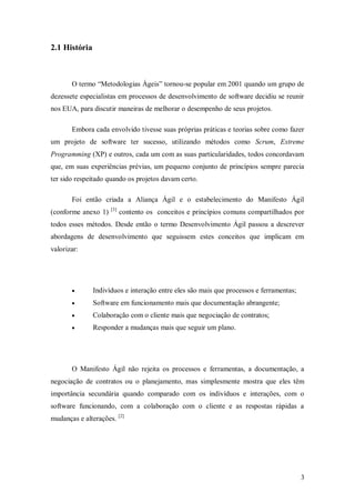 3 
2.1 História 
O termo “Metodologias Ágeis” tornou-se popular em 2001 quando um grupo de dezessete especialistas em processos de desenvolvimento de software decidiu se reunir nos EUA, para discutir maneiras de melhorar o desempenho de seus projetos. 
Embora cada envolvido tivesse suas próprias práticas e teorias sobre como fazer um projeto de software ter sucesso, utilizando métodos como Scrum, Extreme Programming (XP) e outros, cada um com as suas particularidades, todos concordavam que, em suas experiências prévias, um pequeno conjunto de princípios sempre parecia ter sido respeitado quando os projetos davam certo. 
Foi então criada a Aliança Ágil e o estabelecimento do Manifesto Ágil (conforme anexo 1) [3] contento os conceitos e princípios comuns compartilhados por todos esses métodos. Desde então o termo Desenvolvimento Ágil passou a descrever abordagens de desenvolvimento que seguissem estes conceitos que implicam em valorizar: 
 Indivíduos e interação entre eles são mais que processos e ferramentas; 
 Software em funcionamento mais que documentação abrangente; 
 Colaboração com o cliente mais que negociação de contratos; 
 Responder a mudanças mais que seguir um plano. 
O Manifesto Ágil não rejeita os processos e ferramentas, a documentação, a negociação de contratos ou o planejamento, mas simplesmente mostra que eles têm importância secundária quando comparado com os indivíduos e interações, com o software funcionando, com a colaboração com o cliente e as respostas rápidas a mudanças e alterações. [2]  