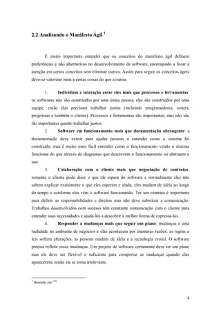 4 
2.2 Analisando o Manifesto Ágil 1 
É muito importante entender que os conceitos do manifesto ágil definem preferências e não alternativas no desenvolvimento de software, encorajando a focar a atenção em certos conceitos sem eliminar outros. Assim para seguir os conceitos ágeis deve-se valorizar mais a certas coisas do que a outras. 
1. Indivíduos e interação entre eles mais que processos e ferramentas: os softwares não são construídos por uma única pessoa, eles são construídos por uma equipe, então elas precisam trabalhar juntas (incluindo programadores, testers, projetistas e também o cliente). Processos e ferramentas são importantes, mas não são tão importantes quanto trabalhar juntos. 
2. Software em funcionamento mais que documentação abrangente: a documentação deve existir para ajudar pessoas a entender como o sistema foi construído, mas é muito mais fácil entender como o funcionamento vendo o sistema funcionar do que através de diagramas que descrevem o funcionamento ou abstraem o uso. 
3. Colaboração com o cliente mais que negociação de contratos: somente o cliente pode dizer o que ele espera do software e normalmente eles não sabem explicar exatamente o que eles esperam e ainda, eles mudam de idéia ao longo do tempo e conforme eles vêm o software funcionando. Ter um contrato é importante para definir as responsabilidades e direitos mas não deve substituir a comunicação. Trabalhos desenvolvidos com sucesso têm constante comunicação com o cliente para entender suas necessidades e ajuda-los a descobrir a melhor forma de expressa-las. 
4. Responder a mudanças mais que seguir um plano: mudanças é uma realidade no ambiente de negócios e elas acontecem por inúmeras razões: as regras e leis sofrem alterações, as pessoas mudam de idéia e a tecnologia evolui. O software precisa refletir essas mudanças. Um projeto de software certamente deve ter um plano mas ele deve ser flexível o suficiente para comportar as mudanças quando elas aparecerem, senão ele se torna irrelevante. 
1 Baseado em [10]  