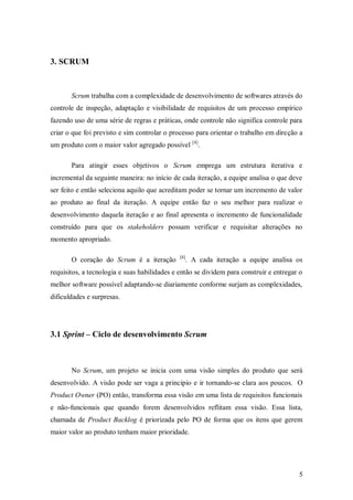 5 
3. SCRUM 
Scrum trabalha com a complexidade de desenvolvimento de softwares através do controle de inspeção, adaptação e visibilidade de requisitos de um processo empírico fazendo uso de uma série de regras e práticas, onde controle não significa controle para criar o que foi previsto e sim controlar o processo para orientar o trabalho em direção a um produto com o maior valor agregado possível [4]. 
Para atingir esses objetivos o Scrum emprega um estrutura iterativa e incremental da seguinte maneira: no início de cada iteração, a equipe analisa o que deve ser feito e então seleciona aquilo que acreditam poder se tornar um incremento de valor ao produto ao final da iteração. A equipe então faz o seu melhor para realizar o desenvolvimento daquela iteração e ao final apresenta o incremento de funcionalidade construído para que os stakeholders possam verificar e requisitar alterações no momento apropriado. 
O coração do Scrum é a iteração [4]. A cada iteração a equipe analisa os requisitos, a tecnologia e suas habilidades e então se dividem para construir e entregar o melhor software possível adaptando-se diariamente conforme surjam as complexidades, dificuldades e surpresas. 
3.1 Sprint – Ciclo de desenvolvimento Scrum 
No Scrum, um projeto se inicia com uma visão simples do produto que será desenvolvido. A visão pode ser vaga a principio e ir tornando-se clara aos poucos. O Product Owner (PO) então, transforma essa visão em uma lista de requisitos funcionais e não-funcionais que quando forem desenvolvidos reflitam essa visão. Essa lista, chamada de Product Backlog é priorizada pelo PO de forma que os itens que gerem maior valor ao produto tenham maior prioridade.  