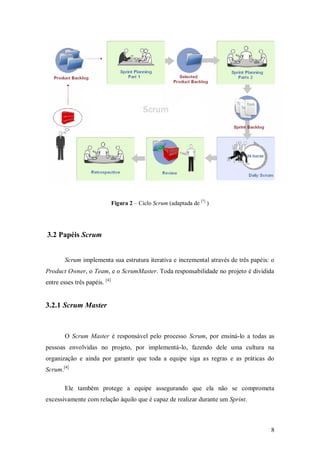 8 
Figura 2 – Ciclo Scrum (adaptada de [7] ) 
3.2 Papéis Scrum 
Scrum implementa sua estrutura iterativa e incremental através de três papéis: o Product Owner, o Team, e o ScrumMaster. Toda responsabilidade no projeto é dividida entre esses três papéis. [4] 
3.2.1 Scrum Master 
O Scrum Master é responsável pelo processo Scrum, por ensiná-lo a todas as pessoas envolvidas no projeto, por implementá-lo, fazendo dele uma cultura na organização e ainda por garantir que toda a equipe siga as regras e as práticas do Scrum.[4] 
Ele também protege a equipe assegurando que ela não se comprometa excessivamente com relação àquilo que é capaz de realizar durante um Sprint.  