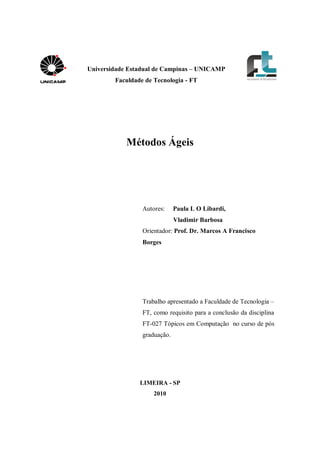 Universidade Estadual de Campinas – UNICAMP 
Faculdade de Tecnologia - FT 
Métodos Ágeis 
Autores: Paula L O Libardi, 
Vladimir Barbosa 
Orientador: Prof. Dr. Marcos A Francisco 
Borges 
Trabalho apresentado a Faculdade de Tecnologia – 
FT, como requisito para a conclusão da disciplina 
FT-027 Tópicos em Computação no curso de pós 
graduação. 
LIMEIRA - SP 
2010 
 