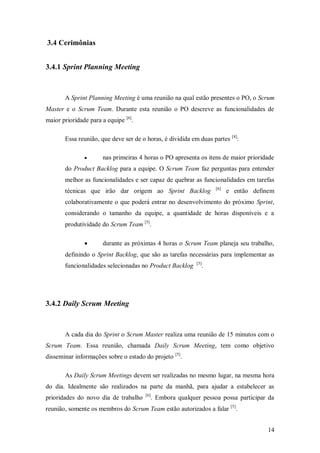 14 
3.4 Cerimônias 
3.4.1 Sprint Planning Meeting 
A Sprint Planning Meeting é uma reunião na qual estão presentes o PO, o Scrum Master e o Scrum Team. Durante esta reunião o PO descreve as funcionalidades de maior prioridade para a equipe [6]. 
Essa reunião, que deve ser de o horas, é dividida em duas partes [4]: 
 nas primeiras 4 horas o PO apresenta os itens de maior prioridade do Product Backlog para a equipe. O Scrum Team faz perguntas para entender melhor as funcionalidades e ser capaz de quebrar as funcionalidades em tarefas técnicas que irão dar origem ao Sprint Backlog [6] e então definem colaborativamente o que poderá entrar no desenvolvimento do próximo Sprint, considerando o tamanho da equipe, a quantidade de horas disponíveis e a produtividade do Scrum Team [5]. 
 durante as próximas 4 horas o Scrum Team planeja seu trabalho, definindo o Sprint Backlog, que são as tarefas necessárias para implementar as funcionalidades selecionadas no Product Backlog [5]. 
3.4.2 Daily Scrum Meeting 
A cada dia do Sprint o Scrum Master realiza uma reunião de 15 minutos com o Scrum Team. Essa reunião, chamada Daily Scrum Meeting, tem como objetivo disseminar informações sobre o estado do projeto [5]. 
As Daily Scrum Meetings devem ser realizadas no mesmo lugar, na mesma hora do dia. Idealmente são realizados na parte da manhã, para ajudar a estabelecer as prioridades do novo dia de trabalho [6]. Embora qualquer pessoa possa participar da reunião, somente os membros do Scrum Team estão autorizados a falar [5].  