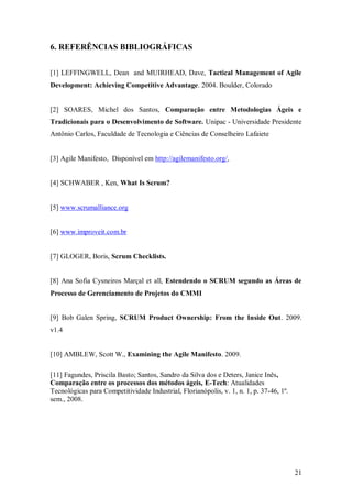 21 
6. REFERÊNCIAS BIBLIOGRÁFICAS 
[1] LEFFINGWELL, Dean and MUIRHEAD, Dave, Tactical Management of Agile Development: Achieving Competitive Advantage. 2004. Boulder, Colorado 
[2] SOARES, Michel dos Santos, Comparação entre Metodologias Ágeis e Tradicionais para o Desenvolvimento de Software. Unipac - Universidade Presidente Antônio Carlos, Faculdade de Tecnologia e Ciências de Conselheiro Lafaiete 
[3] Agile Manifesto, Disponível em http://agilemanifesto.org/, 
[4] SCHWABER , Ken, What Is Scrum? 
[5] www.scrumalliance.org 
[6] www.improveit.com.br 
[7] GLOGER, Boris, Scrum Checklists. 
[8] Ana Sofia Cysneiros Marçal et all, Estendendo o SCRUM segundo as Áreas de Processo de Gerenciamento de Projetos do CMMI 
[9] Bob Galen Spring, SCRUM Product Ownership: From the Inside Out. 2009. v1.4 
[10] AMBLEW, Scott W., Examining the Agile Manifesto. 2009. 
[11] Fagundes, Priscila Basto; Santos, Sandro da Silva dos e Deters, Janice Inês, Comparação entre os processos dos métodos ágeis, E-Tech: Atualidades Tecnológicas para Competitividade Industrial, Florianópolis, v. 1, n. 1, p. 37-46, 1º. sem., 2008. 
 