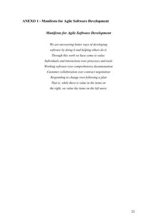 22 
ANEXO 1 - Manifesto for Agile Software Development 
Manifesto for Agile Software Development 
We are uncovering better ways of developing software by doing it and helping others do it. Through this work we have come to value: 
Individuals and interactions over processes and tools Working software over comprehensive documentation Customer collaboration over contract negotiation Responding to change over following a plan 
That is, while there is value in the items on the right, we value the items on the left more.  
