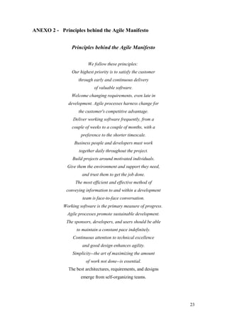 23 
ANEXO 2 - Principles behind the Agile Manifesto 
Principles behind the Agile Manifesto 
We follow these principles: 
Our highest priority is to satisfy the customer through early and continuous delivery of valuable software. 
Welcome changing requirements, even late in development. Agile processes harness change for the customer's competitive advantage. 
Deliver working software frequently, from a couple of weeks to a couple of months, with a preference to the shorter timescale. 
Business people and developers must work together daily throughout the project. 
Build projects around motivated individuals. Give them the environment and support they need, and trust them to get the job done. 
The most efficient and effective method of conveying information to and within a development team is face-to-face conversation. 
Working software is the primary measure of progress. 
Agile processes promote sustainable development. The sponsors, developers, and users should be able to maintain a constant pace indefinitely. 
Continuous attention to technical excellence and good design enhances agility. 
Simplicity--the art of maximizing the amount of work not done--is essential. 
The best architectures, requirements, and designs emerge from self-organizing teams.  
