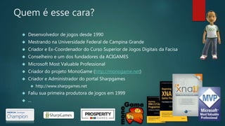 Quem é esse cara?
 Desenvolvedor de jogos desde 1990
 Mestrando na Universidade Federal de Campina Grande
 Criador e Ex-Coordenador do Curso Superior de Jogos Digitais da Facisa
 Conselheiro e um dos fundadores da ACIGAMES
 Microsoft Most Valuable Professional
 Criador do projeto MonoGame (http://monogame.net)
 Criador e Administrador do portal Sharpgames
 http://www.sharpgames.net
 Faliu sua primeira produtora de jogos em 1999
 ...
 