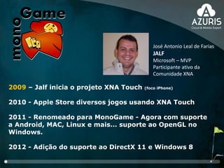 2009 – Jalf inicia o projeto XNA Touch (foco iPhone)
2010 - Apple Store diversos jogos usando XNA Touch
2011 - Renomeado para MonoGame - Agora com suporte
a Android, MAC, Linux e mais... suporte ao OpenGL no
Windows.
2012 - Adição do suporte ao DirectX 11 e Windows 8
José Antonio Leal de Farias
JALF
Microsoft – MVP
Participante ativo da
Comunidade XNA
 
