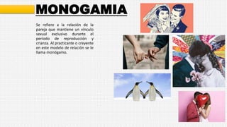 MONOGAMIA
Se refiere a la relación de la
pareja que mantiene un vínculo
sexual exclusivo durante el
período de reproducción y
crianza. Al practicante o creyente
en este modelo de relación se le
llama monógamo.
 