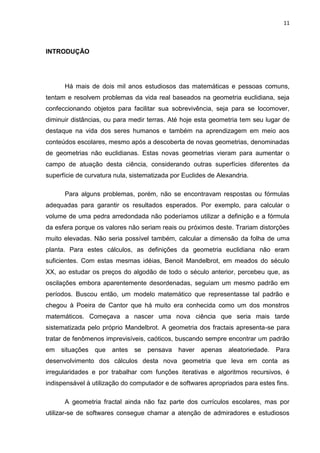 11



INTRODUÇÃO




      Há mais de dois mil anos estudiosos das matemáticas e pessoas comuns,
tentam e resolvem problemas da vida real baseados na geometria euclidiana, seja
confeccionando objetos para facilitar sua sobrevivência, seja para se locomover,
diminuir distâncias, ou para medir terras. Até hoje esta geometria tem seu lugar de
destaque na vida dos seres humanos e também na aprendizagem em meio aos
conteúdos escolares, mesmo após a descoberta de novas geometrias, denominadas
de geometrias não euclidianas. Estas novas geometrias vieram para aumentar o
campo de atuação desta ciência, considerando outras superfícies diferentes da
superfície de curvatura nula, sistematizada por Euclides de Alexandria.

      Para alguns problemas, porém, não se encontravam respostas ou fórmulas
adequadas para garantir os resultados esperados. Por exemplo, para calcular o
volume de uma pedra arredondada não poderíamos utilizar a definição e a fórmula
da esfera porque os valores não seriam reais ou próximos deste. Trariam distorções
muito elevadas. Não seria possível também, calcular a dimensão da folha de uma
planta. Para estes cálculos, as definições da geometria euclidiana não eram
suficientes. Com estas mesmas idéias, Benoit Mandelbrot, em meados do século
XX, ao estudar os preços do algodão de todo o século anterior, percebeu que, as
oscilações embora aparentemente desordenadas, seguiam um mesmo padrão em
períodos. Buscou então, um modelo matemático que representasse tal padrão e
chegou à Poeira de Cantor que há muito era conhecida como um dos monstros
matemáticos. Começava a nascer uma nova ciência que seria mais tarde
sistematizada pelo próprio Mandelbrot. A geometria dos fractais apresenta-se para
tratar de fenômenos imprevisíveis, caóticos, buscando sempre encontrar um padrão
em   situações que     antes se    pensava    haver apenas aleatoriedade.      Para
desenvolvimento dos cálculos desta nova geometria que leva em conta as
irregularidades e por trabalhar com funções iterativas e algoritmos recursivos, é
indispensável à utilização do computador e de softwares apropriados para estes fins.

      A geometria fractal ainda não faz parte dos currículos escolares, mas por
utilizar-se de softwares consegue chamar a atenção de admiradores e estudiosos
 