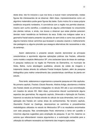 12



desta área. Isto foi inclusive o que nos levou a buscar maior compreensão, nestas
figuras tão interessantes de se observar. Além disso, impressionávamos como um
algoritmo matemático podia gerar figuras tão belas. Outro motivo foi a nossa própria
existência enquanto nordestino. A convivência com a região nos permitia observar,
mesmo sem cunho científico, a existência de alguma uniformidade no crescimento
das plantas nativas, e ainda, nos levava a observar que estas plantas pareciam
denotar maior resistência ao fenômeno da seca. Então nos instigava saber se a
geometria fractal estaria presente nas plantas do semi-árido e como isso poderia de
alguma maneira indicar caminhos que levassem a estudos visando o melhoramento
das pastagens ou alguma previsão que assegure alternativas tão necessárias a vida
do sertanejo.

      Assim elaboramos o presente estudo visando demonstrar as principais
características e apontando algumas aplicações práticas dos fractais, utilizando
como modelo a espécie Melocactus SP, uma cactaceae típica de áreas de caatinga.
A pesquisa realizou-se na região do Piemonte da Diamantina, no município de
Itiúba, Bahia, numa abordagem qualitativa, através de coleta de imagens e
tratamento destas através do software Fractal Analysis System, além de pesquisa
bibliográfica para melhor entendimento das características científicas da planta em
estudo.

      Para tanto, elaboramos e organizamos a presente pesquisa em três capítulos.
No primeiro capítulo, Fractais: Estudo Recente, História Antiga, abordamos a história
dos fractais desde as primeiras indagações no século XIX até a sua concretização
em meados do século XX. Além disso, procuramos discutir sucintamente alguns
aspectos das geometrias. No segundo capítulo, Dimensão e Aplicação de Fractais,
trazemos os estudos de fractais através do cálculo de suas dimensões, bem como a
aplicação dos fractais em outras áreas de conhecimentos. No terceiro capítulo,
Geometria Fractal na Caatinga, descrevemos os caminhos e procedimentos
metodológicos utilizados no estudo do Melocactus SP e os resultados encontrados
com esta pesquisa. Nas considerações finais retomamos o tema em questão e
incluímos algumas sugestões para ampliação da pesquisa. E por fim, listamos os
autores que referendaram nossos argumentos e, a autorização concedida para a
utilização do software necessário ao tratamento das imagens capturadas.
 