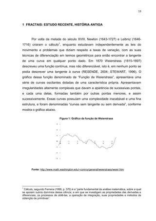 13



1 FRACTAIS: ESTUDO RECENTE, HISTÓRIA ANTIGA



       Por volta da metade do século XVIII, Newton (1643-1727) e Leibniz (1646-
1716) criaram o cálculo1, enquanto estudavam independentemente as leis do
movimento e problemas que diziam respeito a taxas de variação, com as suas
técnicas de diferenciação em termos geométricos para então encontrar a tangente
de uma curva em qualquer ponto dado. Em 1870 Weierstrass (1815-1897)
descreveu uma função contínua, mas não diferenciável, isto é, em nenhum ponto se
podia descrever uma tangente à curva (RESENDE, 2004; STEWART, 1996). O
gráfico dessa função denominado de “Função de Weierstrass”, apresentava uma
série de curvas oscilantes dotadas de uma característica própria. Apresentavam
irregularidades altamente complexas que davam a aparência de sucessivas pontas,
e cada uma delas, formadas também por outras pontas menores, e assim
sucessivamente. Essas curvas possuíam uma complexidade inacabável e uma fina
estrutura, e foram denominadas “curvas sem tangente ou sem derivada”, conforme
mostra o gráfico abaixo.

                               Figura 1: Gráfico da função de Weierstrass




       Fonte: http://www.math.washington.edu/~conroy/general/weierstrass/weier.htm




1
 Cálculo, segundo Ferreira (1999, p. 370) é a “parte fundamental da análise matemática, sobre a qual
se apoiam outros domínios dessa ciência, e em que se investigam as propriedades das derivadas e
diferenciais, os processos de obtê-las, a operação de integração, suas propriedades e métodos de
obtenção de primitivas”.
 