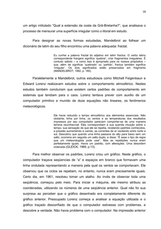 18



um artigo intitulado “Qual a extensão da costa da Grã-Bretanha?”, que analisava o
processo de mensurar uma superfície irregular como o litoral em estudo.

      Para designar as novas formas estudadas, Mandelbrot ao folhear um
dicionário de latim do seu filho encontrou uma palavra adequada: fractal.

                     Eu cunhei a palavra fractal do adjetivo em latim fractus. O verbo latino
                     correspondente frangere significa „quebrar‟, criar fragmentos irregulares. É
                     contudo sabido – e como isso é apropriado para os nossos propósitos –
                     que, além de significar „quebrado‟ ou „partido‟, fractus também significa
                     „irregular‟. Os dois significados estão preservados em fragmento
                     (MANDELBROT, 1982, p. 180).

      Paralelamente a Mandelbrot, outros estudiosos como Mitchell Feigenbaun e
Edward Lorenz realizavam estudos sobre o comportamento atmosférico. Nestes
estudos também concluíram que existem certos padrões de comportamento em
sistemas que tendiam para o caos. Lorenz tentava prever com auxílio de um
computador primitivo e munido de doze equações não lineares, os fenômenos
meteorológicos.

                     Ele havia reduzido o tempo atmosférico aos elementos essenciais. Não
                     obstante, linha por linha, os ventos e as temperaturas dos resultados
                     impressos por seu computador pareciam comportar-se de uma maneira
                     terrena reconhecível. Eles correspondiam à sua querida intuição sobre o
                     tempo, sua sensação de que ele se repetia, revelando padrões conhecidos,
                     a pressão aumentando e caindo, as correntes de ar oscilando entre norte e
                     sul. Descobriu que quando uma linha passava do alto para baixo sem um
                     salto, ocorreria em seguida um salto duplo, e disse: “É esse o tipo de regra
                     que um meteorologista pode usar”. Mas as repetições nunca eram
                     perfeitamente iguais. Havia um padrão, com alterações. Uma desordem
                     ordenada (GLEICK, 1989, p.13).

      Para melhor observar os padrões, Lorenz criou um gráfico. Neste gráfico, o
computador traçava seqüencias de “a” e espaços em branco que formavam uma
linha ondulada representando a maneira pela qual os ventos se comportavam. Ele
observou que os ciclos se repetiam, no entanto, nunca eram precisamente iguais.
Certo dia, em 1961, resolveu tomar um atalho. Ao invés de observar toda uma
seqüência, começou pelo meio. Para iniciar a máquina, ele mesmo atribuiu as
coordenadas, utilizando os números de uma seqüência anterior. Qual não foi sua
surpresa ao perceber que o gráfico desenhado era completamente diferente do
gráfico anterior. Preocupado Lorenz começa a analisar a equação utilizada e o
gráfico traçado desconfiado de que o computador estivesse com problemas, e
descobre a verdade. Não havia problema com o computador. Na impressão anterior
 