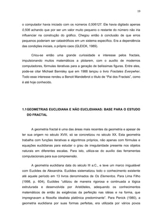 19



o computador havia iniciado com os números 0,506127. Ele havia digitado apenas
0,506 achando que por ser um valor muito pequeno o restante do número não iria
influenciar na construção do gráfico. Chegou então à conclusão de que erros
pequenos poderiam ser catastróficos em um sistema específico. Era a dependência
das condições iniciais, o próprio caos (GLEICK, 1989).

      Criou-se então uma grande curiosidade e interesse pelos fractais,
impulsionando muitos matemáticos a plotarem, com o auxílio de modernos
computadores, fórmulas iterativas para a geração de belíssimas figuras. Entre eles,
pode-se citar Michael Banrsley que em 1988 lançou o livro Fractales Everywher.
Todo esse interesse rendeu a Benoit Mandelbrot o título de “Pai dos Fractais”, como
é até hoje conhecido.




1.1 GEOMETRIAS EUCLIDIANA E NÃO EUCLIDIANAS: BASE PARA O ESTUDO
   DO FRACTAL



      A geometria fractal é uma das áreas mais recentes da geometria e apesar de
ter sua origem no século XVIII, só se concretizou no século XX. Esta geometria
trabalha com funções iterativas e algoritmos próprios, não apenas com fórmulas e
equações euclidianas para estudar o grau de irregularidade presente nos objetos
naturais em diferentes escalas. Para isto, utiliza-se do auxílio das ferramentas
computacionais para sua compreensão.

      A geometria euclidiana data do século III a.C., e teve um marco inigualável
com Euclides de Alexandria. Euclides sistematizou todo o conhecimento existente
até aquele período em 13 livros denominados de Os Elementos. Para Lima Filho
(1998, p. 604), Euclides “utilizou de maneira rigorosa e continuada a lógica
estruturada   e   desenvolvida   por   Aristóteles,   adequando   os   conhecimentos
matemáticos de então às exigências da perfeição nas idéias e na forma, que
impregnavam a filosofia idealista platônica predominante”. Para Penick (1980), a
geometria euclidiana por suas formas perfeitas, era utilizada por vários povos
 