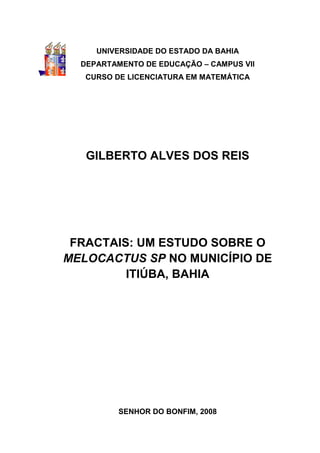 UNIVERSIDADE DO ESTADO DA BAHIA
  DEPARTAMENTO DE EDUCAÇÃO – CAMPUS VII
   CURSO DE LICENCIATURA EM MATEMÁTICA




   GILBERTO ALVES DOS REIS




 FRACTAIS: UM ESTUDO SOBRE O
MELOCACTUS SP NO MUNICÍPIO DE
         ITIÚBA, BAHIA




          SENHOR DO BONFIM, 2008
 