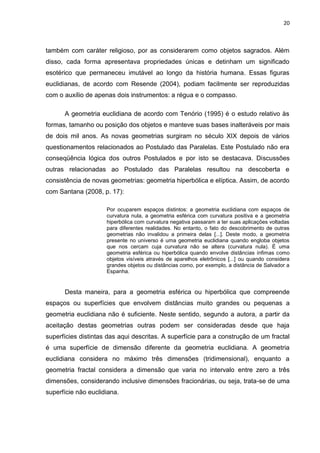 20



também com caráter religioso, por as considerarem como objetos sagrados. Além
disso, cada forma apresentava propriedades únicas e detinham um significado
esotérico que permaneceu imutável ao longo da história humana. Essas figuras
euclidianas, de acordo com Resende (2004), podiam facilmente ser reproduzidas
com o auxílio de apenas dois instrumentos: a régua e o compasso.

      A geometria euclidiana de acordo com Tenório (1995) é o estudo relativo às
formas, tamanho ou posição dos objetos e manteve suas bases inalteráveis por mais
de dois mil anos. As novas geometrias surgiram no século XIX depois de vários
questionamentos relacionados ao Postulado das Paralelas. Este Postulado não era
conseqüência lógica dos outros Postulados e por isto se destacava. Discussões
outras relacionadas ao Postulado das Paralelas resultou na descoberta e
consistência de novas geometrias: geometria hiperbólica e elíptica. Assim, de acordo
com Santana (2008, p. 17):

                     Por ocuparem espaços distintos: a geometria euclidiana com espaços de
                     curvatura nula, a geometria esférica com curvatura positiva e a geometria
                     hiperbólica com curvatura negativa passaram a ter suas aplicações voltadas
                     para diferentes realidades. No entanto, o fato do descobrimento de outras
                     geometrias não invalidou a primeira delas [...]. Deste modo, a geometria
                     presente no universo é uma geometria euclidiana quando engloba objetos
                     que nos cercam cuja curvatura não se altera (curvatura nula). É uma
                     geometria esférica ou hiperbólica quando envolve distâncias ínfimas como
                     objetos visíveis através de aparelhos eletrônicos [...] ou quando considera
                     grandes objetos ou distâncias como, por exemplo, a distância de Salvador a
                     Espanha.


      Desta maneira, para a geometria esférica ou hiperbólica que compreende
espaços ou superfícies que envolvem distâncias muito grandes ou pequenas a
geometria euclidiana não é suficiente. Neste sentido, segundo a autora, a partir da
aceitação destas geometrias outras podem ser consideradas desde que haja
superfícies distintas das aqui descritas. A superfície para a construção de um fractal
é uma superfície de dimensão diferente da geometria euclidiana. A geometria
euclidiana considera no máximo três dimensões (tridimensional), enquanto a
geometria fractal considera a dimensão que varia no intervalo entre zero a três
dimensões, considerando inclusive dimensões fracionárias, ou seja, trata-se de uma
superfície não euclidiana.
 