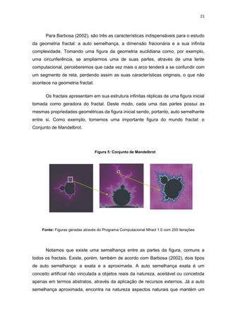 21



      Para Barbosa (2002), são três as características indispensáveis para o estudo
da geometria fractal: a auto semelhança, a dimensão fracionária e a sua infinita
complexidade. Tomando uma figura da geometria euclidiana como, por exemplo,
uma circunferência, se ampliarmos uma de suas partes, através de uma lente
computacional, perceberemos que cada vez mais o arco tenderá a se confundir com
um segmento de reta, perdendo assim as suas características originais, o que não
acontece na geometria fractal.

      Os fractais apresentam em sua estrutura infinitas réplicas de uma figura inicial
tomada como geradora do fractal. Deste modo, cada uma das partes possui as
mesmas propriedades geométricas da figura inicial sendo, portanto, auto semelhante
entre si. Como exemplo, tomemos uma importante figura do mundo fractal: o
Conjunto de Mandelbrot.




                                 Figura 5: Conjunto de Mandelbrot




    Fonte: Figuras geradas através do Programa Computacional Nfract 1.0 com 255 iterações




      Notamos que existe uma semelhança entre as partes da figura, comuns a
todos os fractais. Existe, porém, também de acordo com Barbosa (2002), dois tipos
de auto semelhança: a exata e a aproximada. A auto semelhança exata é um
conceito artificial não vinculada a objetos reais da natureza, aceitável ou concebida
apenas em termos abstratos, através da aplicação de recursos externos. Já a auto
semelhança aproximada, encontra na natureza aspectos naturais que mantém um
 