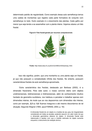 22



determinado padrão de regularidade. Como exemplo dessa auto semelhança temos
uma cadeia de montanhas que registra cada parte formadora do conjunto com
semelhança no todo. Outro exemplo é o crescimento das plantas. Cada galho por
menor que seja tende a se assemelhar com a planta inteira. Vejamos abaixo um feto
fractal.

                     Figura 6: Feto fractal gerado por recursos computacionais




                      Fonte: http://www.educ.fc.ul.pt/icm/icm99/icm43/exempl_f.htm




       Isso não significa, porém, que uma montanha ou uma planta seja um fractal,
já que não possuem a complexidade infinita dos fractais. No entanto, possuem
características fractais da auto semelhança aproximada.

           Outra característica dos fractais, destacada por Barbosa (2002), é a
dimensão fracionária. Para este autor, o nosso convívio diário com objetos
unidimensionais, bidimensionais e tridimensionais, além do conhecimento intuitivo
herdado da geometria euclidiana, nos habituou a perceber e trabalhar apenas com
dimensões inteiras, de modo que ao nos depararmos com dimensões não inteiras,
como por exemplo, 2,3 ou 1,8, ficamos inseguros e até mesmo discordamos de tal
situação. Segundo Wegner (1993, apud FARIAS, 2003, p. 18):

                       A dimensão fractal de um objeto é a medida de seu grau de irregularidade
                       considerado em todas as escalas, podendo assumir um valor maior do que
                       a dimensão geométrica clássica do objeto. A dimensão fractal está
                       relacionada à rapidez com que a medida estimada do objeto aumenta
                       enquanto o instrumento de medição diminui.
 