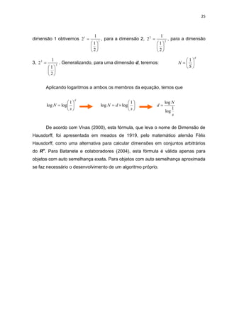25



                                     1                                     1
dimensão 1 obtivemos 21                 1
                                             , para a dimensão 2, 2 2          2
                                                                                    , para a dimensão
                                   1                                    1
                                                                         
                                   2                                    2
                                                                                                 d
             1                                                                             1
3, 2 3              . Generalizando, para uma dimensão d, teremos:                     N  
                                                                                           S
                 3
           1
            
           2

       Aplicando logaritmos a ambos os membros da equação, temos que

                            d
                      1                                   1                 log N
           log N  log                     log N  d  log            d
                      s                                   s                 log
                                                                                    1
                                                                                    s

       De acordo com Vivas (2000), esta fórmula, que leva o nome de Dimensão de
Hausdorff, foi apresentada em meados de 1919, pelo matemático alemão Félix
Hausdorff, como uma alternativa para calcular dimensões em conjuntos arbitrários
do Rn. Para Batanete e colaboradores (2004), esta fórmula é válida apenas para
objetos com auto semelhança exata. Para objetos com auto semelhança aproximada
se faz necessário o desenvolvimento de um algoritmo próprio.
 