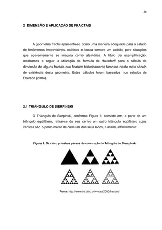 26



2 DIMENSÃO E APLICAÇÃO DE FRACTAIS




      A geometria fractal apresenta-se como uma maneira adequada para o estudo
de fenômenos imprevisíveis, caóticos e busca sempre um padrão para situações
que aparentemente se imagina como aleatórias. A título de exemplificação,
mostramos a seguir, a utilização da fórmula de Hausdorff para o cálculo da
dimensão de alguns fractais que ficaram historicamente famosos neste meio século
de existência desta geometria. Estes cálculos foram baseados nos estudos de
Eberson (2004).




2.1 TRIÂNGULO DE SIERPINSKI

      O Triângulo de Sierpinski, conforme Figura 8, consiste em, a partir de um
triângulo eqüilátero, retirar-se do seu centro um outro triângulo eqüilátero cujos
vértices são o ponto médio de cada um dos seus lados, e assim, infinitamente:



      Figura 8: Os cinco primeiros passos da construção do Triângulo de Sierspinski




                         Fonte: http://www.inf.ufsc.br/~visao/2000/fractais/
 
