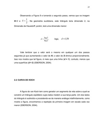 27



      Observando a Figura 8 e tomando o segundo passo, vemos que na imagem
            1
N=3 e S      . Na geometria euclidiana, este triângulo teria dimensão 2, na
            2
Dimensão de Hausdorff, porém, terá uma dimensão menor:




                                 log 3
                            d         ,   logo,   d  1,58
                                 log 2




      Vale lembrar que o valor será o mesmo em qualquer um dos passos
seguintes já que aumentando o valor de N, o valor de S diminui proporcionalmente.
Isso nos mostra que tal figura, é mais que uma linha (d = 1), contudo, menos que
uma superfície (d = 2) (EBERSON, 2004).




2.2 CURVA DE KOCH




      A figura de van Koch tem como gerador um segmento de reta sobre a qual se
constrói um triângulo eqüilátero cujos lados medem a sua terça parte. Um dos lados
do triângulo é subtraído e procedendo-se de maneira análoga indefinidamente, como
mostra a figura, encontramos a repetição da primeira imagem em escala cada vez
menor (EBERSON, 2004).
 