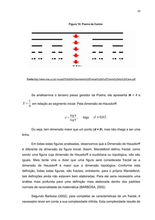 29



                                     Figura 10: Poeira de Cantor




   Fonte:http://www.mat.uc.pt/~mcag/FEA2004/Geometria%20Fractal%20e%20Teoria%20do%20Caos.pdf




         Se analisarmos o terceiro passo gerador da Poeira, ele apresenta N = 4 e
     1
S     em relação ao segmento inicial. Pela dimensão de Hausdorff:
     9

                                       log 4
                                  d         ,   logo    d  0,63 .
                                       log 9


         Ou seja, tem dimensão maior que um ponto (d = 0), mas não chega a ser uma
linha.

         Em todas estas figuras analisadas, observamos que a Dimensão de Hausdorff
é diferente da dimensão da figura inicial. Assim, Mandelbrot definiu fractal, como
sendo uma figura cuja dimensão de Hausdorff e euclidiana ou topológica, não são
iguais. Mais tarde viria a dizer que uma figura será considerada fractal se a
dimensão de Hausdorff é maior que a dimensão topológica. Conforme esta
definição, todas estas figuras, são fractais, entretanto, para o próprio Mandelbrot,
tais definições ainda não estavam bem elaboradas. Para ele seria necessário uma
análise mais profunda para uma definição mais elaborada dentro dos padrões
normais de racionalidade da matemática (BARBOSA, 2002).

         Segundo Barbosa (2002), para completar as características de um fractal, é
necessário levar em conta a sua complexidade infinita. Esta complexidade resulta do
 