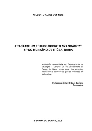 GILBERTO ALVES DOS REIS




FRACTAIS: UM ESTUDO SOBRE O MELOCACTUS
     SP NO MUNICÍPIO DE ITIÚBA, BAHIA




                Monografia apresentada ao Departamento de
                Educação – Campus VII da Universidade do
                Estado da Bahia, como parte dos requisitos
                necessários à obtenção do grau de licenciado em
                Matemática.



                            Professora Mirian Brito de Santana
                                                   Orientadora




          SENHOR DO BONFIM, 2008
 