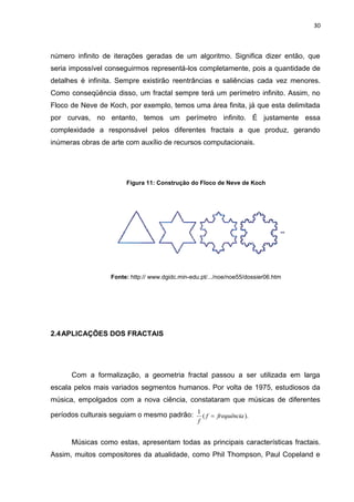 30



número infinito de iterações geradas de um algoritmo. Significa dizer então, que
seria impossível conseguirmos representá-los completamente, pois a quantidade de
detalhes é infinita. Sempre existirão reentrâncias e saliências cada vez menores.
Como conseqüência disso, um fractal sempre terá um perímetro infinito. Assim, no
Floco de Neve de Koch, por exemplo, temos uma área finita, já que esta delimitada
por curvas, no entanto, temos um perímetro infinito. É justamente essa
complexidade a responsável pelos diferentes fractais a que produz, gerando
inúmeras obras de arte com auxílio de recursos computacionais.




                        Figura 11: Construção do Floco de Neve de Koch




                   Fonte: http:// www.dgidc.min-edu.pt/.../noe/noe55/dossier06.htm




2.4 APLICAÇÕES DOS FRACTAIS




      Com a formalização, a geometria fractal passou a ser utilizada em larga
escala pelos mais variados segmentos humanos. Por volta de 1975, estudiosos da
música, empolgados com a nova ciência, constataram que músicas de diferentes

períodos culturais seguiam o mesmo padrão: 1 ( f  frequência ).
                                                   f


      Músicas como estas, apresentam todas as principais características fractais.
Assim, muitos compositores da atualidade, como Phil Thompson, Paul Copeland e
 