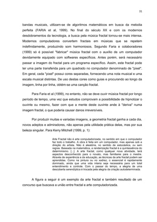 31



bandas musicais, utilizam-se de algoritmos matemáticos em busca da melodia
perfeita (FARIA et al, 1999). No final do século XX e com os modernos
desdobramentos da tecnologia, a busca pela música fractal tornou-se mais intensa.
Modernos computadores convertem fractais em músicas que se repetem
indefinidamente, produzindo som harmoniosos. Segundo Faria e colaboradores
(1999) só é possível "fabricar" música fractal com o auxílio de um computador
devidamente equipado com softwares específicos. Antes porém, será necessário
passar a imagem do fractal para um programa específico. Assim, este fractal pode
ter uma parte transferida para um quadrado no computador denominado de "pixel".
Em geral, cada "pixel" possui cores separadas, fornecendo uma nota musical e uma
escala musical distintas. De uso destas cores como guias e procurando ao longo da
imagem, linha por linha, obtém-se uma canção fractal.

      Para Faria et al (1999), no entanto, não se deve ouvir música fractal por longo
período de tempo, uma vez que estudos comprovam a possibilidade de hipnotizar o
ouvinte ou mesmo, fazer com que a mente deste ouvinte ande à "deriva" numa
imagem fractal, o que poderia causar danos irreversíveis.

      Por produzir muitas e variadas imagens, a geometria fractal ganha a cada dia,
novos adeptos e admiradores, não apenas pela utilidade prática delas, mas por sua
beleza singular. Para Kerry Mitchell (1999, p. 1):

                      Arte Fractal não é arte computadorizada, no sentido em que o computador
                      faz todo o trabalho. A obra é feita em um computador, mas apenas sob a
                      direção do artista. Não é aleatória, no sentido de estocástica, ou sem
                      regras. Baseada na matemática, a renderização fractal é a quintessência do
                      determinismo. [...]. A arte fractal, como qualquer nova atividade, terá
                      aspectos desconhecido para o novato, mas familiares para o mestre.
                      Através de experiência e da educação, as técnicas da arte fractal podem ser
                      aprendidas. Como na pintura ou no xadrez, o essencial é rapidamente
                      dominado, ainda que uma vida inteira seja necessária para um total
                      entendimento e controle. Com o passar do tempo, a alegria de uma
                      descoberta serendíptica é trocada pela alegria da criação autodeterminada.


      A figura a seguir é um exemplo da arte fractal e também resultado de um
concurso que buscava a união entre fractal e arte computadorizada.
 