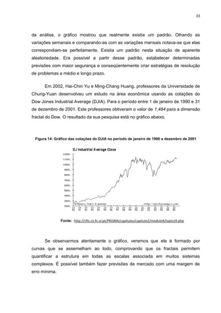 33



da análise, o gráfico mostrou que realmente existia um padrão. Olhando as
variações semanais e comparando-as com as variações mensais notava-se que elas
correspondiam-se perfeitamente. Existia um padrão nesta situação de aparente
aleatoriedade. Era possível a partir desse padrão, estabelecer determinadas
previsões com maior segurança e conseqüentemente criar estratégias de resolução
de problemas a médio e longo prazo.

      Em 2002, Hai-Chin Yu e Ming-Chang Huang, professores da Universidade de
Chung-Yuan desenvolveu um estudo na área econômica usando as cotações do
Dow Jones Industrial Average (DJIA). Para o período entre 1 de janeiro de 1990 e 31
de dezembro de 2001. Este professores obtiveram o valor de 1,484 para a dimensão
fractal do Dow. O resultado da sua pesquisa está no gráfico abaixo.



 Figura 14: Gráfico das cotações do DJIA no período de janeiro de 1990 a dezembro de 2001




               Fonte: http://cftc.cii.fc.ul.pt/PRISMA/capitulos/capitulo2/modulo4/topico9.php




      Se observarmos atentamente o gráfico, veremos que ele é formado por
curvas que se assemelham ao todo, comprovando que os fractais permitem
quantificar a estrutura em todas as escalas associada em muitos sistemas
complexos. É possível também fazer previsões de mercado com uma margem de
erro mínima.
 