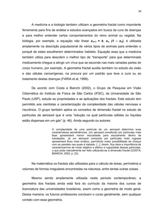 34



      A medicina e a biologia também utilizam a geometria fractal como importante
ferramenta para fins de análise e estudos avançados em busca da cura de doenças
e para melhor entender certos comportamentos do reino animal ou vegetal. Na
biologia, por exemplo, a equação não linear xn+1 = k. xn. (1 – xn), é utilizada
amplamente na descrição populacional de vários tipos de animais para entender o
porquê de estes escolherem determinados habitats. Equação essa que a medicina
também utiliza para descobrir o melhor tipo de “transporte” para que determinado
medicamento chegue a atingir um vírus que se esconde nas mais variadas partes do
corpo humano, por exemplo. A geometria fractal auxilia também no estudo da visão
e das células cancerígenas, na procura por um padrão que leve a cura ou ao
tratamento destas doenças (FARIA et al, 1999).

      De acordo com Costa e Bianchi (2002), o Grupo de Pesquisa em Visão
Cibernética do Instituto de Física de São Carlos (IFSC), da Universidade de São
Paulo (USP), estuda as propriedades e as aplicações dos fractais. Este estudo tem
permitido aos cientistas a caracterização da complexidade das células nervosas e
neurônios. O grupo também aplica os conceitos de dimensão fractal no estudo de
partículas de aerossol que é uma ”solução na qual partículas sólidas ou líquidas
estão dispersas em um gás” (p. 46). Ainda segundo os autores:

                    A complexidade de uma partícula de um aerossol determina suas
                    características aerodinâmicas. Um aerossol constituído por partículas mais
                    lisas apresentará menor viscosidade para escoamento dentro de
                    tubulações. Já um aerossol composto por partículas mais rugosas
                    apresentará fluxo mais errático, permitindo maior possibilidade de choque
                    com as paredes nas quais é injetado. [...]. Assim, fica clara a importância de
                    caracterizarmos de modo objetivo e efetivo a rugosidade dessas partículas,
                    o que pode naturalmente ser feito utilizando-se a dimensão fractal (COSTA;
                    BIANCHI, 2002, p. 23).


      Na matemática os fractais são utilizados para o cálculo de áreas, perímetros e
volumes de formas irregulares encontradas na natureza, entre tantas outras coisas.

      Mesmo sendo amplamente utilizada neste período contemporâneo, a
geometria dos fractais ainda está fora do currículo da maioria dos cursos de
licenciatura das universidades brasileiras, assim como a geometria de modo geral.
Dessa maneira, os futuros professores concluem o curso geralmente, sem qualquer
contato com essa geometria.
 