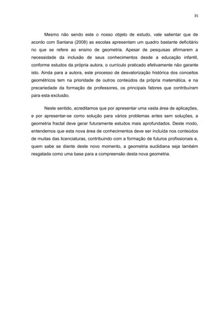 35



      Mesmo não sendo este o nosso objeto de estudo, vale salientar que de
acordo com Santana (2008) as escolas apresentam um quadro bastante deficitário
no que se refere ao ensino de geometria. Apesar de pesquisas afirmarem a
necessidade da inclusão de seus conhecimentos desde a educação infantil,
conforme estudos da própria autora, o currículo praticado efetivamente não garante
isto. Ainda para a autora, este processo de desvalorização histórica dos conceitos
geométricos tem na prioridade de outros conteúdos da própria matemática, e na
precariedade da formação de professores, os principais fatores que contribuíram
para esta exclusão.

      Neste sentido, acreditamos que por apresentar uma vasta área de aplicações,
e por apresentar-se como solução para vários problemas antes sem soluções, a
geometria fractal deve gerar futuramente estudos mais aprofundados. Deste modo,
entendemos que esta nova área de conhecimentos deve ser incluída nos conteúdos
de muitas das licenciaturas, contribuindo com a formação de futuros profissionais e,
quem sabe se diante deste novo momento, a geometria euclidiana seja também
resgatada como uma base para a compreensão desta nova geometria.
 