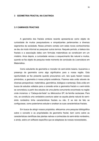 36



3 GEOMETRIA FRACTAL NA CAATINGA




3.1 CAMINHOS FRACTAIS




      A geometria dos fractais embora recente apresenta-se como objeto de
curiosidade de muitos pesquisadores e simpatizantes pertencentes a diversos
segmentos da sociedade. Nosso primeiro contato com estes novos conhecimentos
se deu de modo informal ao pesquisar outros termos. Naquele período, a beleza dos
fractais e a associação deles com fórmulas matemáticas se constituíam em um
mistério. Anos depois, a curiosidade venceu o esquecimento tão natural a muitos,
quando se fez objeto de pesquisa neste momento de conclusão da Licenciatura em
Matemática.

      Como estudante de geometria e morador do semi-árido baiano, buscamos a
presença da geometria como algo significativo para a nossa região. Esta
oportunidade se fez presente quando procuramos unir, tais quais faziam nossos
primórdios, a geometria à nossa própria existência. Fizemos esta união através de
diversas perspectivas: matemática, geométrica, biológica e sertaneja. Esta união em
busca de estudos voltados para a conexão entre a geometria fractal e o semi-árido
se concretizou a partir dos estudos de uma planta comumente encontrada na região
onde moramos: o “Cabeça-de-frade” ou Melocactus SP, da família cactaceae. Para
nós, se constituía uma verdadeira aventura saber se aquela planta natural do semi-
árido nordestino tinha características fractais ou não. E se isto de fato se
configurasse, como poderíamos estudar e analisar as suas características fractais.

      Em busca de atingir nossos propósitos, efetuamos uma pesquisa bibliográfica
sobre o conceito e as propriedades da geometria fractal, bem como sobre as
características científicas das plantas nativas e conhecidas do semi-árido nordestino,
e ainda, sobre um software específico que se adaptasse às nossas necessidades.
 