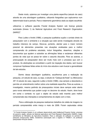 37



       Deste modo, optamos por investigar uma planta específica (estudo de caso)
através de uma abordagem qualitativa, utilizando fotografias que capturamos num
determinado local e período. Para o tratamento geométrico dado ao objeto escolhido

utilizamos o software japonês Fractal Analysis System sob licença gratuita
autorizada (Anexo 1) da National Agriculture and Food Research Organization
(NARO)3.

       Para Ludke e André (1986), a pesquisa qualitativa supõe o contato direto do
pesquisador com o ambiente e a situação que está sendo investigada através do
trabalho intensivo de campo. Deve-se, portanto, atentar para o maior número
possível de elementos presentes nas situações analisadas para a melhor
compreensão do problema estudado, incluir fotografias, desenhos, citações e
documentos que ajudem a subsidiar as afirmações feitas e esclarecer diferentes
pontos de vista que se possa ter sobre o assunto discutido. Para as autoras, a
preocupação do pesquisador deve ser muito mais com o processo que com o
produto. As abstrações se consolidam a partir da inspeção dos dados, sem buscar
comprovar hipóteses feitas antes do início dos estudos e sem buscar a generalidade
de tais estudos.

       Dentro dessa abordagem qualitativa, escolhemos para a realização da
pesquisa, um estudo de caso, ou seja, o estudo do “Cabeça-de-frade” ou Melocactus
SP. O estudo de caso, segundo Ludke e André (1986), visa sempre a descoberta e
permite um entendimento melhor sobre uma realidade específica. Para as autoras, o
investigador, mesmo partindo de pressupostos iniciais deve sempre estar atento
para novos elementos que podem surgir no decorrer do estudo. Assim, deve levar
em conta o contexto no qual o objeto de estudo está inserido para melhor
compreensão das interações e comportamentos do objeto com o meio.

        Para a efetivação da pesquisa realizamos trabalhos de coleta de imagens no
período compreendido entre março e maio de 2008. Foram capturadas várias


3
 O Fractal Analysis System é um software desenvolvido pela Intellectual Property Center, empresa
do governo Japão, através da National agriculture and Food Reseach Organization (NARO), órgão
semelhante ao Ministério de Agricultura brasileiro. Para a utilização do software no período da
pesquisa (março-junho 2008), recebemos autorização sob o registro n.º P6065-1, do professor
pesquisador Hiroyuki Sasaki.
 