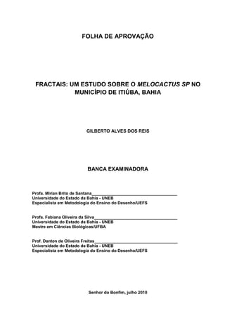 FOLHA DE APROVAÇÃO




 FRACTAIS: UM ESTUDO SOBRE O MELOCACTUS SP NO
            MUNICÍPIO DE ITIÚBA, BAHIA




                         GILBERTO ALVES DOS REIS




                         BANCA EXAMINADORA



Profa. Mirian Brito de Santana_____________________________________
Universidade do Estado da Bahia - UNEB
Especialista em Metodologia do Ensino do Desenho/UEFS


Profa. Fabiana Oliveira da Silva____________________________________
Universidade do Estado da Bahia - UNEB
Mestre em Ciências Biológicas/UFBA


Prof. Danton de Oliveira Freitas____________________________________
Universidade do Estado da Bahia - UNEB
Especialista em Metodologia do Ensino do Desenho/UEFS




                          Senhor do Bonfim, julho 2010
 