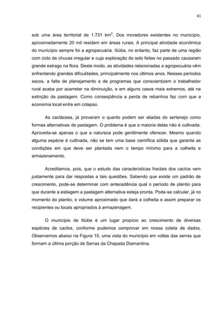 41



sob uma área territorial de 1.731 km2. Dos moradores existentes no município,
aproximadamente 20 mil residem em áreas rurais. A principal atividade econômica
do município sempre foi a agropecuária. Itiúba, no entanto, faz parte de uma região
com ciclo de chuvas irregular e cuja exploração do solo feitas no passado causaram
grande estrago na flora. Deste modo, as atividades relacionadas a agropecuária vêm
enfrentando grandes dificuldades, principalmente nos últimos anos. Nesses períodos
secos, a falta de planejamento e de programas que conscientizem o trabalhador
rural acaba por acarretar na diminuição, e em alguns casos mais extremos, até na
extinção da pastagem. Como conseqüência a perda de rebanhos faz com que a
economia local entre em colapso.

      As cactáceas, já provaram o quanto podem ser aliadas do sertanejo como
formas alternativas de pastagem. O problema é que a maioria delas não é cultivada.
Aproveita-se apenas o que a natureza pode gentilmente oferecer. Mesmo quando
alguma espécie é cultivada, não se tem uma base científica sólida que garanta as
condições em que deve ser plantada nem o tempo mínimo para a colheita e
armazenamento.

      Acreditamos, pois, que o estudo das características fractais dos cactos vem
justamente para dar respostas a tais questões. Sabendo que existe um padrão de
crescimento, pode-se determinar com antecedência qual o período de plantio para
que durante a estiagem a pastagem alternativa esteja pronta. Pode-se calcular, já no
momento do plantio, o volume aproximado que dará a colheita e assim preparar os
recipientes ou locais apropriados à armazenagem.

      O município de Itiúba é um lugar propício ao crescimento de diversas
espécies de cactos, conforme pudemos comprovar em nossa coleta de dados.
Observemos abaixo na Figura 15, uma vista do município em voltas das serras que
formam a última porção de Serras da Chapada Diamantina.
 