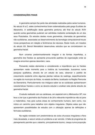 48



CONSIDERAÇÕES FINAIS



      A geometria sempre fez parte das atividades realizadas pelos seres humanos.
No século III a.C. estes conhecimentos foram sistematizados pelo grego Euclides de
Alexandria. A solidificação desta geometria perdurou até final do século XVIII
quando outras geometrias puderam ser admitidas mediante contestação de um dos
seus Postulados. Os estudos destas novas geometrias, chamadas de geometrias
não euclidianas, associadas ao desenvolvimento da tecnologia computacional trouxe
novas perspectivas em relação a fenômenos da natureza. Deste modo, em meados
do século XX, Benoit Mandelbrot desenvolveu estudos que se concretizaram na
geometria fractal.

      Num universo predominantemente irregular e de formas imperfeitas, a
geometria dos fractais se apresenta procurando padrões de organização onde se
imagina encontrar apenas desordem, caos.

      Pensando nestes elementos e considerando a importância que os fractais
apresentam neste momento para a história da humanidade, buscamos numa
pesquisa qualitativa, através de um estudo de caso, observar o padrão de
crescimento existente entre algumas plantas nativas da caatinga, especificamente
na região do município de Itiúba, no estado da Bahia, localizado na Região Piemonte
da Diamantina. Particularmente nos instigava saber se as cactáceas apresentavam
características fractais e como se deveria estudar e analisar esta planta através da
geometria fractal.

      O estudo realizado com as cactáceas, em especial com o Melocactus SP, nos
leva a crer que a geometria dos fractais é de útil e relevante importância não só para
a matemática, mas para outras áreas do conhecimento humano, bem como, nos
indica um caminho para trabalhar com objetos irregulares. Objetos estes que não
apresentam possibilidades de estudos com a utilização apenas de definições e
fórmulas euclidianas.

      Na região nordeste com predominância de ciclos chuvosos irregulares e flora
mais devastada, a seca é ainda um problema a ser vencido. A falta de programas de
planejamento permite que o rebanho, principalmente bovino, cresça numa proporção
 