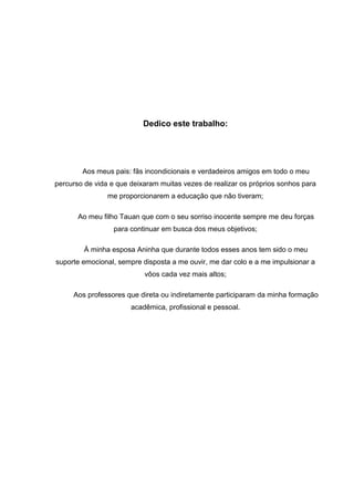 Dedico este trabalho:




        Aos meus pais: fãs incondicionais e verdadeiros amigos em todo o meu
percurso de vida e que deixaram muitas vezes de realizar os próprios sonhos para
                me proporcionarem a educação que não tiveram;

       Ao meu filho Tauan que com o seu sorriso inocente sempre me deu forças
                  para continuar em busca dos meus objetivos;

        À minha esposa Aninha que durante todos esses anos tem sido o meu
suporte emocional, sempre disposta a me ouvir, me dar colo e a me impulsionar a
                           vôos cada vez mais altos;

     Aos professores que direta ou indiretamente participaram da minha formação
                       acadêmica, profissional e pessoal.
 
