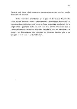 50



fractal. A partir desse estudo observamos que os cactos revelam em si um padrão
de crescimento ordenado.

      Nesta perspectiva, entendemos que é possível desenvolver futuramente
outros estudos bem mais detalhados levando-se em conta aspectos aqui abordados
ou outros não considerados nesse momento. Nesta perspectiva, acreditamos que a
junção entre a geometria fractal e o semi-árido é de extrema importância para a
construção de novos caminhos que apontem soluções ou indiquem alternativas que
possam ser desenvolvidas para minimizar os problemas trazidos pela longa
estiagem no semi-árido do nordeste brasileiro.




      .
 