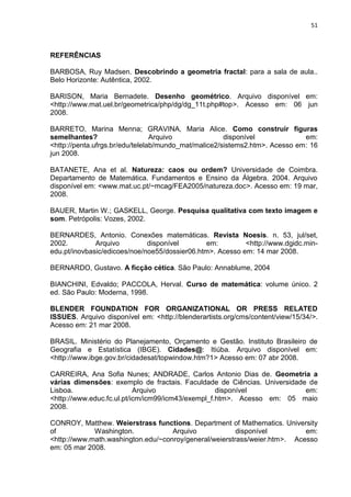 51



REFERÊNCIAS

BARBOSA, Ruy Madsen. Descobrindo a geometria fractal: para a sala de aula..
Belo Horizonte: Autêntica, 2002.

BARISON, Maria Bernadete. Desenho geométrico. Arquivo disponível em:
<http://www.mat.uel.br/geometrica/php/dg/dg_11t.php#top>. Acesso em: 06 jun
2008.

BARRETO, Marina Menna; GRAVINA, Maria Alice. Como construir figuras
semelhantes?                     Arquivo              disponível             em:
<http://penta.ufrgs.br/edu/telelab/mundo_mat/malice2/sistems2.htm>. Acesso em: 16
jun 2008.

BATANETE, Ana et al. Natureza: caos ou ordem? Universidade de Coimbra.
Departamento de Matemática. Fundamentos e Ensino da Álgebra. 2004. Arquivo
disponível em: <www.mat.uc.pt/~mcag/FEA2005/natureza.doc>. Acesso em: 19 mar,
2008.

BAUER, Martin W.; GASKELL, George. Pesquisa qualitativa com texto imagem e
som. Petrópolis: Vozes, 2002.

BERNARDES, Antonio. Conexões matemáticas. Revista Noesis. n. 53, jul/set,
2002.         Arquivo         disponível       em:         <http://www.dgidc.min-
edu.pt/inovbasic/edicoes/noe/noe55/dossier06.htm>. Acesso em: 14 mar 2008.

BERNARDO, Gustavo. A ficção cética. São Paulo: Annablume, 2004

BIANCHINI, Edvaldo; PACCOLA, Herval. Curso de matemática: volume único. 2
ed. São Paulo: Moderna, 1998.

BLENDER FOUNDATION FOR ORGANIZATIONAL OR PRESS RELATED
ISSUES. Arquivo disponível em: <http://blenderartists.org/cms/content/view/15/34/>.
Acesso em: 21 mar 2008.

BRASIL. Ministério do Planejamento, Orçamento e Gestão. Instituto Brasileiro de
Geografia e Estatística (IBGE). Cidades@: Itiúba. Arquivo disponível em:
<http://www.ibge.gov.br/cidadesat/topwindow.htm?1> Acesso em: 07 abr 2008.

CARREIRA, Ana Sofia Nunes; ANDRADE, Carlos Antonio Dias de. Geometria a
várias dimensões: exemplo de fractais. Faculdade de Ciências. Universidade de
Lisboa.                    Arquivo                 disponível             em:
<http://www.educ.fc.ul.pt/icm/icm99/icm43/exempl_f.htm>. Acesso em: 05 maio
2008.

CONROY, Matthew. Weierstrass functions. Department of Mathematics. University
of           Washington.            Arquivo             disponível         em:
<http://www.math.washington.edu/~conroy/general/weierstrass/weier.htm>. Acesso
em: 05 mar 2008.
 