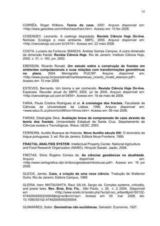 52



CORRÊA, Roger Willians. Teoria do caos. 2007. Arquivo disponível em:
<http://www.geocities.com/inthechaos/fract.htm>. Acesso em: 10 fev 2008.

COSENDEY, Leonardo. A caatinga degradada. Revista Ciência Hoje On-line.
Notícias: Ecologia e meio ambiente. SBPC, 2000. Arquivo disponível em:
<http://cienciahoje.uol.com.br/2474>. Acesso em: 22 maio 2008.

COSTA, Luciano da Fontoura; BIANCHI, Andrea Gomes Campos. A outra dimensão
da dimensão fractal. Revista Ciência Hoje. Rio de Janeiro: Instituto Ciência Hoje,
2002, v. 31, n. 183, jun, 2002.

EBERSON, Ricardo Ronald. Um estudo sobre a construção de fractais em
ambientes computacionais e suas relações com transformações geométricas
no      plano.  2004.     Monografia    PUC/SP.     Arquivo    disponível  em:
<http://www.pucsp.br/pos/edmat/ma/dissertacao_ricardo_ronald_eberson.pdf>.
Acesso em: 15 mar 2008.

ESTEVES, Bernardo. Um bioma a ser conhecido. Revista Ciência Hoje On-line.
Especiais: Reunião anual do SBPC 2005, jul de 2005. Arquivo disponível em:
<http://cienciahoje.uol.com.br/3454>. Acesso em: 18 de maio de 2008.

FARIA, Paula Cristina Rodrigues et al. A cronologia dos fractais. Faculdade de
Ciências da Universidade de Lisboa, 1999. Arquivo disponível em:
<www.educ.fc.ul.pt/icm/icm99/icm14/nos.htm>. Acesso em: 06 mar 2008.

FARIAS, Elisângela Silva. Avaliação breve da compreensão do caos através da
teoria dos fractais. Universidade Estadual de Santa Cruz. Departamento de
Ciências exatas e Tecnológicas. Ilhéus: UESC, 2003.

FERREIRA, Aurélio Buarque de Holanda. Novo Aurélio século XXI: O dicionário da
língua portuguesa. 3. ed. Rio de Janeiro: Editora Nova Fronteira, 1999.

FRACTAL ANALYSIS SYSTEM. Intellectual Property Center. National Agriculture
and Food Research Organization (NARO). Hiroyuki Sasaki. Japão, 2008.

FREITAS, Sílvio Rogério Correia de. As ciências geodésicas na atualidade.
Arquivo                                 disponível                           em:
<http://www.cartografica.ufpr.br/docs/geodesia/introducao.pdf>. Acesso em: 16 jun
2008.

GLEICK, James. Caos, a criação de uma nova ciência. Tradução de Waltensir
Dutra. Rio de Janeiro: Editora Campus, 1989.

GLERIA, Iram; MATSUSHITA, Raul; SILVA, Sergio da. Complex systems, criticality,
and power laws. Rev. Bras. Ens. Fis., São Paulo, v. 26, n. 2, 2004. Disponível
em:                <http://www.scielo.br/scielo.php?script=sci_arttext&pid=S0102-
47442004000200004&lng=en&nrm=iso>. Acesso em: 05 mar 2008. doi:
10.1590/S0102-47442004000200004.

GUIMARÃES, Solon. Geometrias não euclidianas. Salvador: Economia, 1927.
 