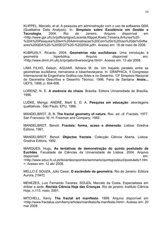 53



KLIPPEL, Marcelo, et al. A pesquisa em administração com o uso de softwares QDA
(Qualitative Data Analysis). In: Simpósio sobre Excelência em Gestão e
Tecnologia,      2004,       Rio     de     Janeiro.    Arquivo      disponível em
<http://www.gpi.ufrj.br/pdfs/artigos/Lacerda,Klippel,Koetz,Teixeira,Antunes%20-
%20A%20Pesquisa%20em%20Administracao%20Com%20o%20Uso%20de%Softw
ares%20QDA%20-%20SEGT%20-%202004.pdf>. Acesso em: 18 de maio de 2008.

KUBRUSLY, Ricardo. 2004. Geometrias não euclidianas: Uma introdução à
geometria         hiperbólica.            Arquivo          disponível          em:
<http://www.dmm.im.ufrj.br/projeto/diversos/gne.html>. Acesso em: 13 abr 2008.

LIMA FILHO, Delson, AGUIAR, Adriano M. de. Um traçado paralelo entre as
geometrias euclidiana, riemaniana e lobachevskyana. In: GRAPHICA. II Congresso
Internacional de Engenharia Gráfica nas Artes e no Desenho. 13º Simpósio Nacional
de Geometria Descritiva e Desenho Técnico. 1998, Feira de Santana. Anais...
UEFS, 1998, p. 604-606.

LORENZ, N. E. A essência do chaos. Brasília: Editora Universidade de Brasília,
1996.

LUDKE, Menga; ANDRÉ, Marli E. D. A. Pesquisa em educação: abordagens
qualitativas. São Paulo: EPU, 1986.

MANDELBROT, B, B. The fractal geometry of nature. Rev. ed. of: Fractals, 1977.
San Francisco: W. H. Freeman and Company, 1982.

MANDELBROT, Benoit. Fractais: forma, acaso e dimensão. Lisboa: Gradiva
Editora, 1991.

MANDELBROT, Benoit. Objectos fractais. Colecção Ciência Aberta. Lisboa:
Gradiva Editora, 1992.

MARQUES, Hugo. As tentativas de demonstração do quinto postulado de
Euclides. Faculdade de Ciências da Universidade de Lisboa. 2004. Arquivo
disponível                                                                    em:
<http://www.educ.fc.ul.pt/docentes/opombo/seminario/quintoposteucl/postulado1.htm
>. Acesso em: 12 abr 2008.

MELLO E SOUZA, Júlio Cesar. O escândalo da geometria. Rio de Janeiro: Editora
Aurora, [1947].

MENEZES, Luiz Fernando Tavares; SOUZA, Marcelo da Costa. Especialistas em
driblar a sede. Revista Ciência Hoje das Crianças. Rio de janeiro: Instituto Ciência
Hoje, n.113, maio, 2001.

MITCHELL, Kerry. The fractal art manifesto. 1999. Arquivo disponível em
<http://www.fractalus.com/kerry/articles/manifesto/fa-manifesto.html>. Acesso em: 20
mar 2008
 